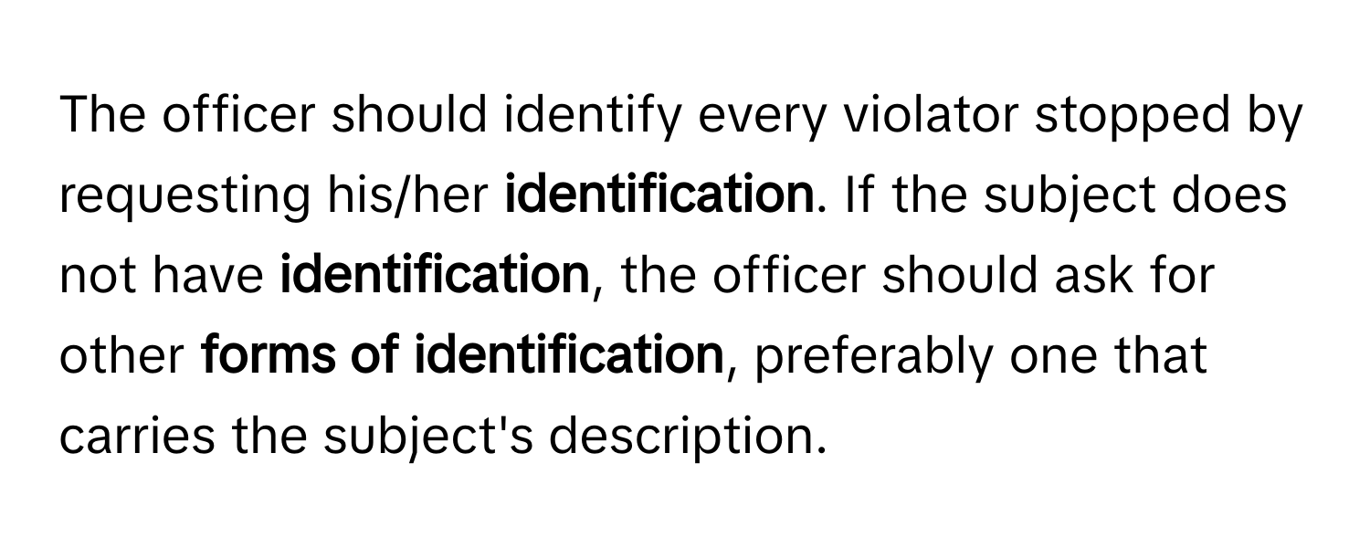 The officer should identify every violator stopped by requesting his/her **identification**. If the subject does not have **identification**, the officer should ask for other **forms of identification**, preferably one that carries the subject's description.