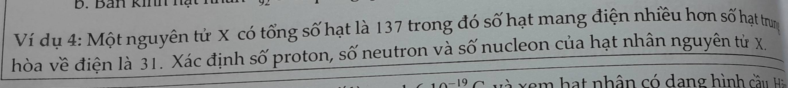 Ban Kinnạ 
Ví dụ 4: Một nguyên tử X có tổng số hạt là 137 trong đó số hạt mang điện nhiều hơn số hạt trung 
hòa về điện là 31. Xác định số proton, số neutron và số nucleon của hạt nhân nguyên tử X.
A=19 v m h at nhân có dang hình cầu Ha