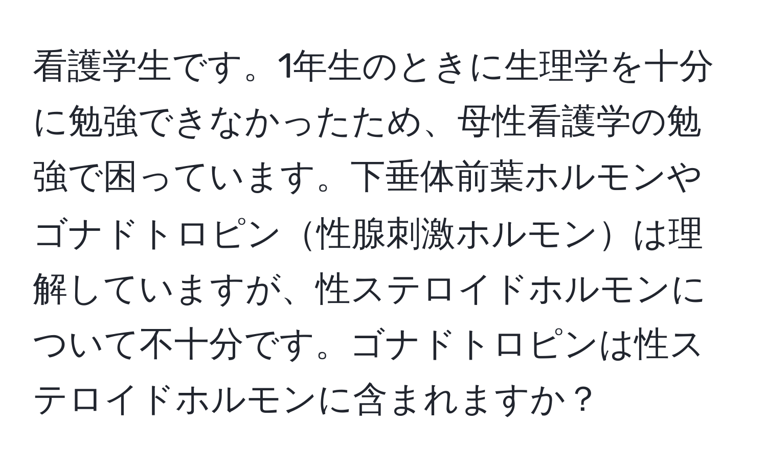 看護学生です。1年生のときに生理学を十分に勉強できなかったため、母性看護学の勉強で困っています。下垂体前葉ホルモンやゴナドトロピン性腺刺激ホルモンは理解していますが、性ステロイドホルモンについて不十分です。ゴナドトロピンは性ステロイドホルモンに含まれますか？