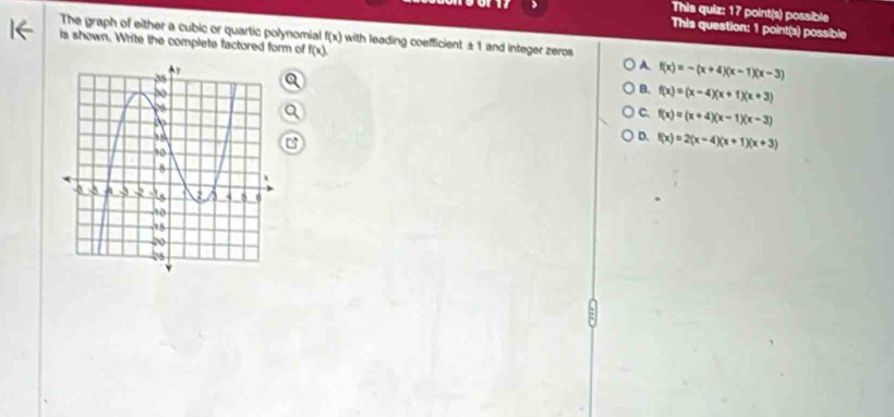 >
This quiz: 17 point(s) possible
This question: 1 point(s) possible
The graph of either a cubic or quartic polynomial f(x) with leading coefficient ± 1 and integer zeros
is shown. Write the complete factored form of f(x)
A f(x)=-(x+4)(x-1)(x-3)
B. f(x)=(x-4)(x+1)(x+3)
C. f(x)=(x+4)(x-1)(x-3)
D. f(x)=2(x-4)(x+1)(x+3)