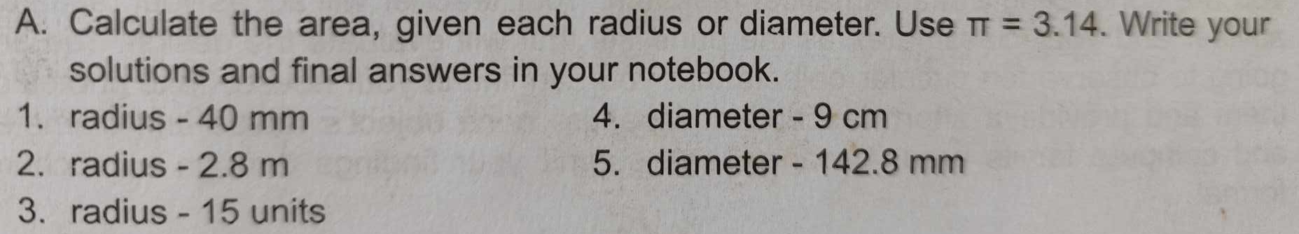 Calculate the area, given each radius or diameter. Use π =3.14. Write your 
solutions and final answers in your notebook. 
1. radius - 40 mm 4. diameter - 9 cm
2. radius - 2.8 m 5. diameter - 142.8 mm
3. radius - 15 units