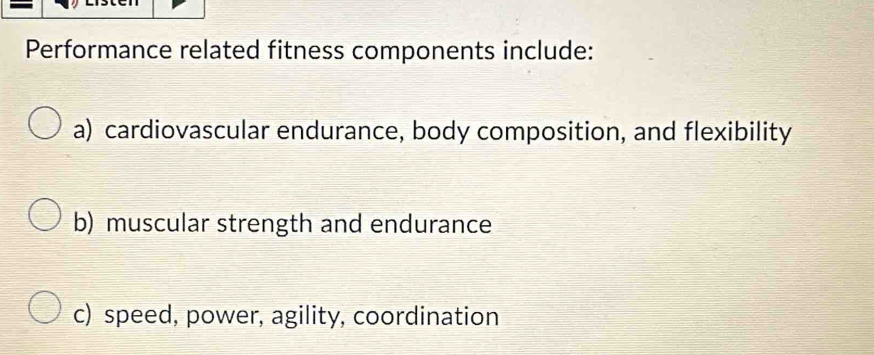 Performance related fitness components include: 
a) cardiovascular endurance, body composition, and flexibility 
b) muscular strength and endurance 
c) speed, power, agility, coordination