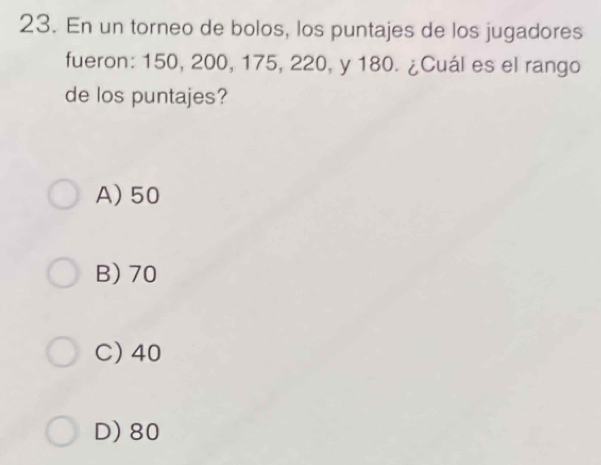 En un torneo de bolos, los puntajes de los jugadores
fueron: 150, 200, 175, 220, y 180. ¿Cuál es el rango
de los puntajes?
A) 50
B) 70
C) 40
D) 80