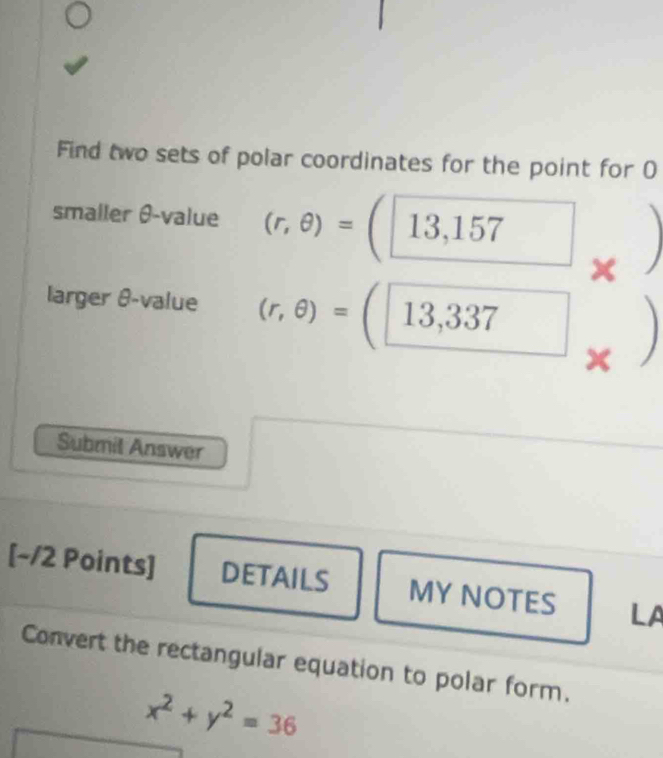 Find two sets of polar coordinates for the point for O 
smaller θ -value (r,θ )=(13,157
x I 
larger θ -value (r,θ )=(□ 13,337)
Submil Answer 
[~/2 Points] DETAILS MY NOTES LA 
Convert the rectangular equation to polar form.
x^2+y^2=36