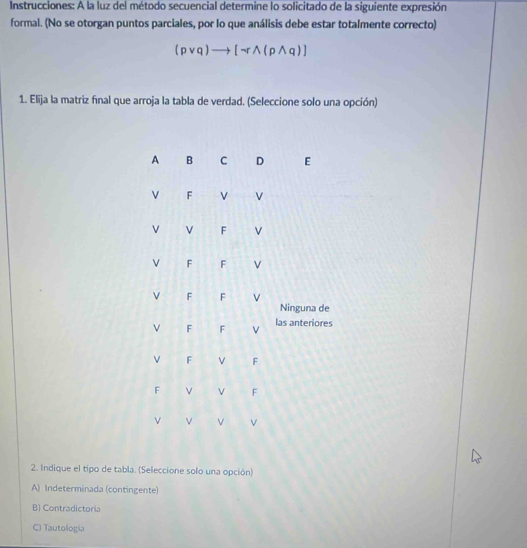 Instrucciones: A la luz del método secuencial determine lo solicitado de la siguiente expresión
formal. (No se otorgan puntos parciales, por lo que análisis debe estar totalmente correcto)
(pvee q)to [neg rwedge (pwedge q)]
1. Elija la matriz final que arroja la tabla de verdad. (Seleccione solo una opción)
A B C D E
V F V V
V
F V
V F F V
V F F
Ninguna de
V F F V las anteriores
F
F
F
V F
V V V
2. Indique el tipo de tabla. (Seleccione solo una opción)
A) Indeterminada (contingente)
B) Contradictoria
C) Tautología