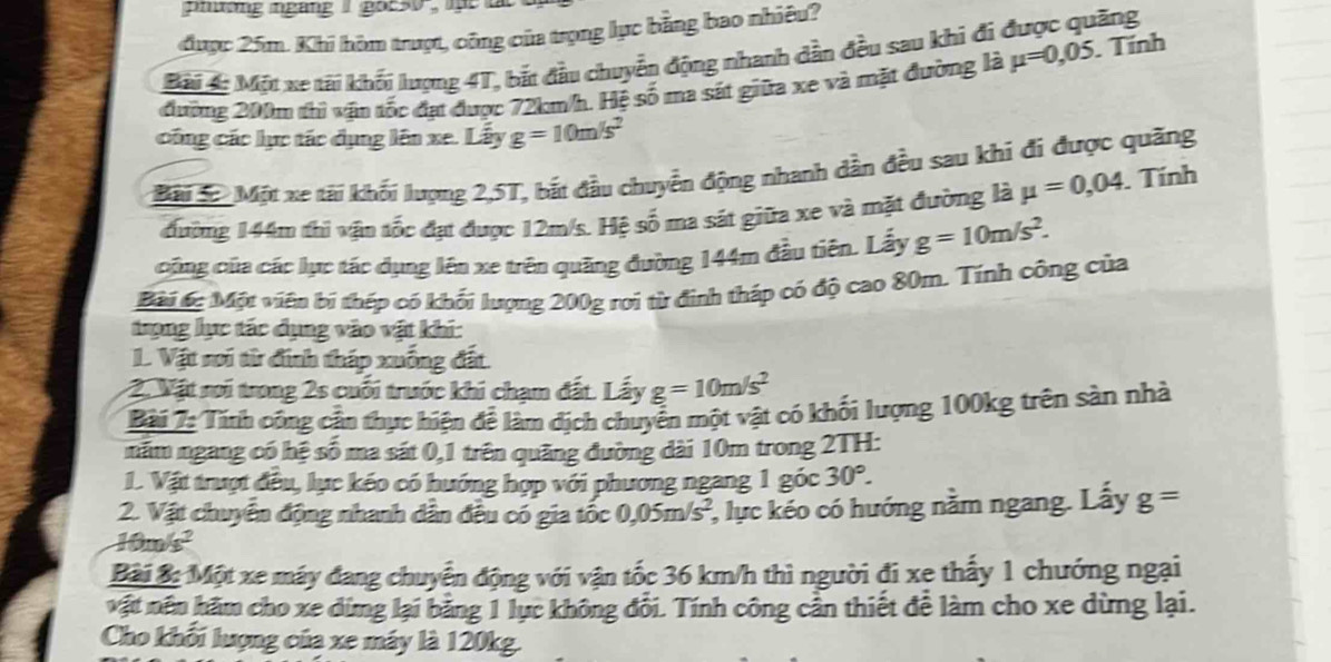 phường ngang I goc50 ,  lht t
được 25m. Khi hòm trượt, công của trọng lực bằng bao nhiêu?
Bài #: Một xe tài khối lượng 4T, bắt đầu chuyển động nhanh dẫn đều sau khi đi được quãng
đường 200m thì vận tốc đạt được 72km/h. Hệ số ma sát giữa xe và mặt đường là mu =0,05. Tính
công các lực tác đụng lên xe. Lấy g=10m/s^2
Bàu S.Một xe tài khối lượng 2,5T, bắt đầu chuyển động nhanh dần đều sau khi đi được quãng
đường 144m thi vận tốc đạt được 12m/s. Hệ số ma sát giữa xe và mặt đường là mu =0,04. Tính
cũng của các lục tác dụng lên xe trên quãng đường 144m đầu tiên. Lấy g=10m/s^2.
Bài 6c Một viên bí thép có khối lượng 200g rơi từ đinh tháp có độ cao 80m. Tính công của
trọng lực tác dụng vào vật khi:
L. Vật sơi từ đinh tháp xuống đất.
2. Vật roi trong 2s cuối trước khi chạm đất. Lấy g=10m/s^2
Bài 7: Tính công cần thực hiện để làm dịch chuyển một vật có khối lượng 100kg trên sản nhà
năm ngang có hệ số ma sát 0,1 trên quãng đường dài 10m trong 2TH:
1. Vật trượt đều, lục kéo có hướng hợp với phương ngang 1 góc 30°.
2. Vật chuyển động nhanh dân đều có gia tốc 0,05m/s^2 *, lực kéo có hướng nằm ngang. Lấy g=
10m/s^2
Bài B Một xe máy đang chuyển động với vận tốc 36 km/h thì người đi xe thấy 1 chướng ngại
vật nên hăm cho xe dừng lại bằng 1 lục không đổi. Tính công cần thiết để làm cho xe dừng lại.
Cho khối lượng của xe máy là 120kg.