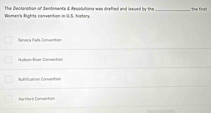 The Declaration of Sentiments & Resolutions was drafted and issued by the _, the first
Women's Rights convention in U.S. history.
Seneca Falls Convention
Hudson River Convention
Nullification Convention
Hartford Convention