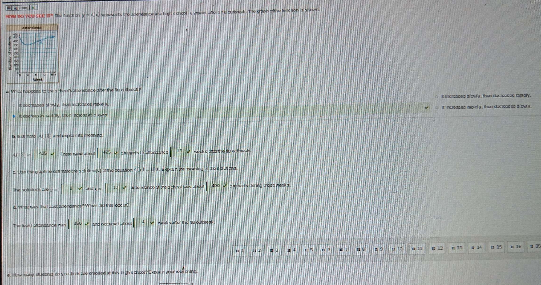 = g une 
HOW DOYOUSEE IT? y=A(x) represents the attendance at a high school x weeks after a flu outbreak. The graph of the function is shown.
Attendancs

a
Vieck
a. What happens to the school's attendance after the flu outbreak?
it increases slowly , then decreases rapidly.
It decreases stowly , then increases rapidly
# it decreases rapidly , then increases slowly it increases rapidly , then decreases slowly .
b. Es ti mato A(13) and explainits meaning
A(13)approx |425downarrow
|425v * students in attendance |13sqrt() wooks after the flu outbreak .
c. Use the graph to estimate the solution(s ) of the equation A(x)=400 , Explain the meaning of the solutions.
The solutions are x=|1vands=|10v Attendance at the school was about |400 ` students during these week s.
d. What was the least attendance? When did this occur?
The least attendance was |350 and occurred about |4v weeks after the flu outbreak.
m 1 112 n 3 Ⅱ 5 □ 6 u 7 □ 8 n s n 10 ■ 11 m 12 u 13 ■ 14 π 15 ■ 16 ■ 3
e. How many students do you think are enrolled at this high school? Explain your reasoning.
