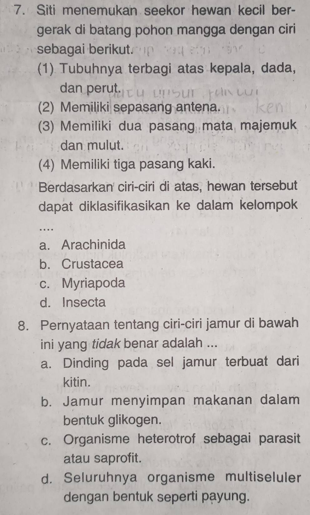 Siti menemukan seekor hewan kecil ber-
gerak di batang pohon mangga dengan ciri
sebagai berikut.
(1) Tubuhnya terbagi atas kepala, dada,
dan perut.
(2) Memiliki sepasang antena.
(3) Memiliki dua pasang mata majemuk
dan mulut.
(4) Memiliki tiga pasang kaki.
Berdasarkan ciri-ciri di atas, hewan tersebut
dapat diklasifikasikan ke dalam kelompok
_…
a. Arachinida
b. Crustacea
c. Myriapoda
d. Insecta
8. Pernyataan tentang ciri-ciri jamur di bawah
ini yang tidak benar adalah ...
a. Dinding pada sel jamur terbuat dari
kitin.
b. Jamur menyimpan makanan dalam
bentuk glikogen.
c. Organisme heterotrof sebagai parasit
atau saprofit.
d. Seluruhnya organisme multiseluler
dengan bentuk seperti payung.