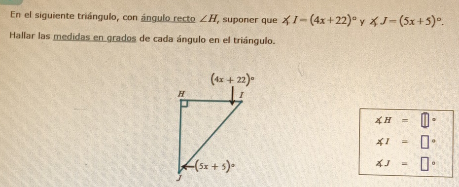 En el siguiente triángulo, con ángulo recto ∠ H , suponer que ∠ I=(4x+22)^circ  y ∠ J=(5x+5)^circ .
Hallar las medidas en grados de cada ángulo en el triángulo.
∠ H=□°
∠ I=□°
∠ J=□°