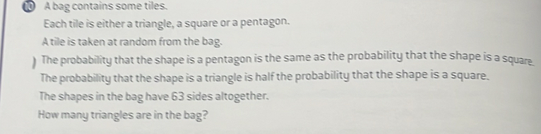 A bag contains some tiles. 
Each tile is either a triangle, a square or a pentagon. 
A tile is taken at random from the bag. 
) The probability that the shape is a pentagon is the same as the probability that the shape is a square. 
The probability that the shape is a triangle is half the probability that the shape is a square. 
The shapes in the bag have 63 sides altogether. 
How many triangles are in the bag?