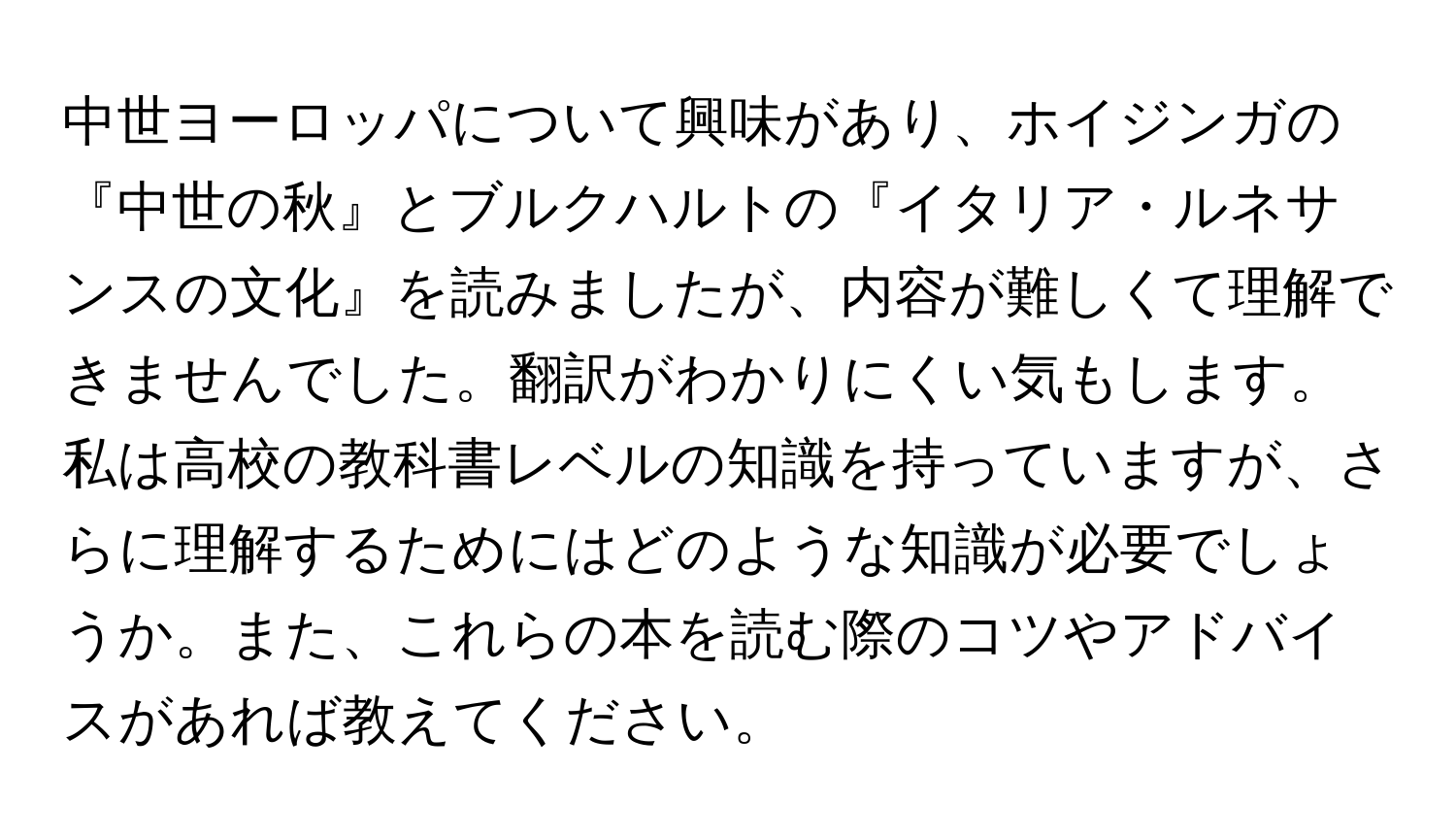 中世ヨーロッパについて興味があり、ホイジンガの『中世の秋』とブルクハルトの『イタリア・ルネサンスの文化』を読みましたが、内容が難しくて理解できませんでした。翻訳がわかりにくい気もします。私は高校の教科書レベルの知識を持っていますが、さらに理解するためにはどのような知識が必要でしょうか。また、これらの本を読む際のコツやアドバイスがあれば教えてください。