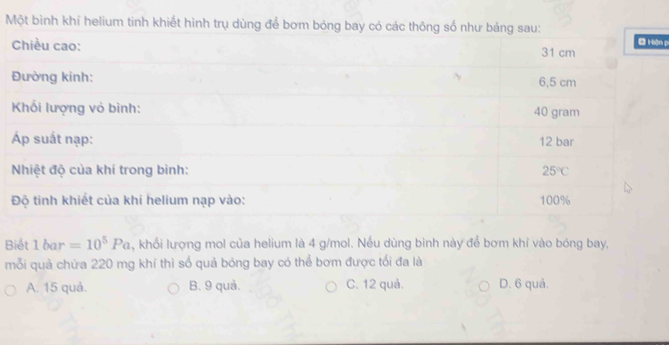 Một bình khí helium tinh khiết hình trụ dùng để bơm bóng bay có các thông số như bảng sau:
Chiều cao: 31 cm Ở Hiện p
Đường kinh: 6,5 cm
Khối lượng vỏ bình: 40 gram
Áp suất nạp: 12 bar
Nhiệt độ của khí trong bình: 25°C
Độ tinh khiết của khí helium nạp vào: 100%
Biết 1 bar =10^5Pa , khổi lượng mol của helium là 4 g/mol. Nếu dùng bình này để bơm khí vào bóng bay,
mỗi quả chứa 220 mg khí thì số quả bóng bay có thể bơm được tối đa là
A. 15 quả. B. 9 quả. C. 12 quả. D. 6 quả.