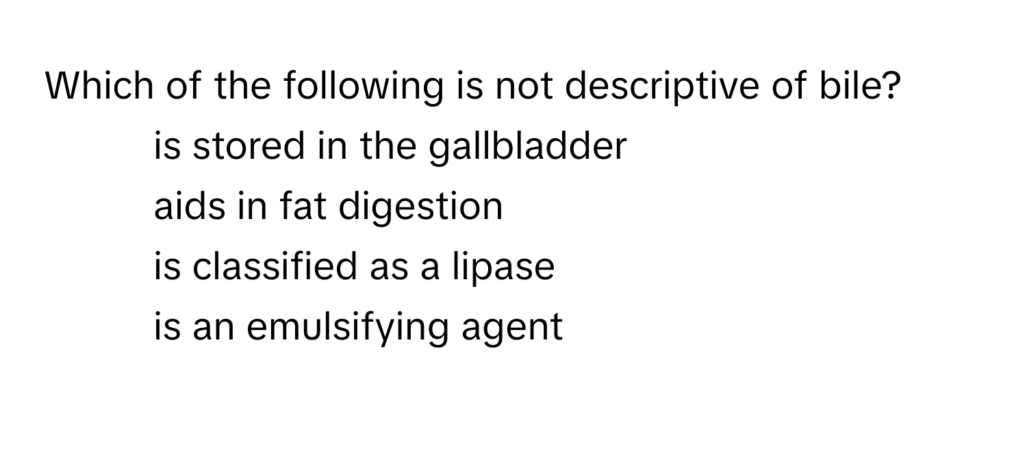 Which of the following is not descriptive of bile? 
* is stored in the gallbladder
* aids in fat digestion
* is classified as a lipase
* is an emulsifying agent