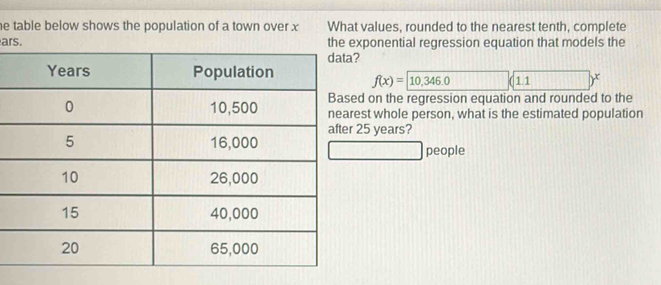 he table below shows the population of a town over x What values, rounded to the nearest tenth, complete 
ars. the ponential regression equation that models the
f(x)=10,346.0 1.1 11111
d on the regression equation and rounded to the 
st whole person, what is the estimated population
25 years? 
people