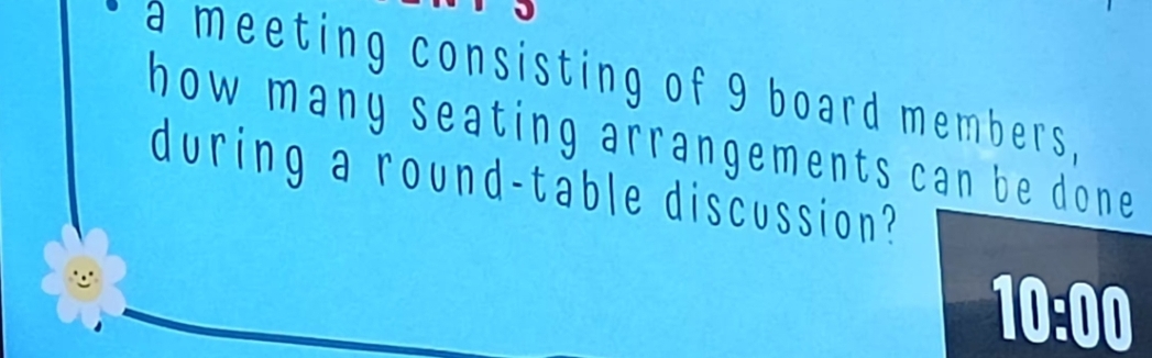 a meeting consisting of 9 board members, 
how many seating arrangements can be done . 
during a round-table discussion? 
10:00