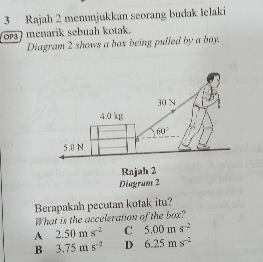 Rajah 2 menunjukkan seorang budak lelaki
oPs) menarik sebuah kotak.
Diagram 2 shows a box being pulled by a boy.
Berapakah pecutan kotak itu?
What is the acceleration of the box?
A 2.50ms^(-2) C 5.00ms^(-2)
B 3.75ms^(-2) D 6.25ms^(-2)