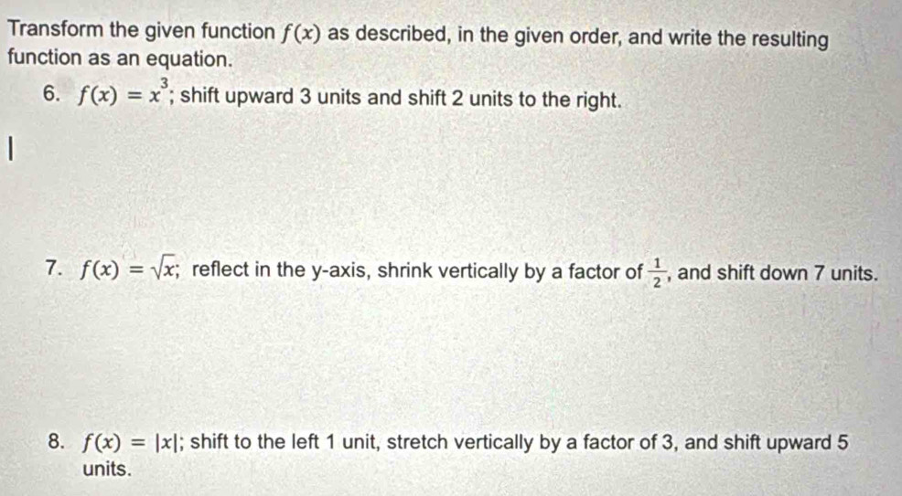 Transform the given function f(x) as described, in the given order, and write the resulting 
function as an equation. 
6. f(x)=x^3; shift upward 3 units and shift 2 units to the right. 
7. f(x)=sqrt(x); reflect in the y-axis, shrink vertically by a factor of  1/2  , and shift down 7 units. 
8. f(x)=|x|; shift to the left 1 unit, stretch vertically by a factor of 3, and shift upward 5
units.