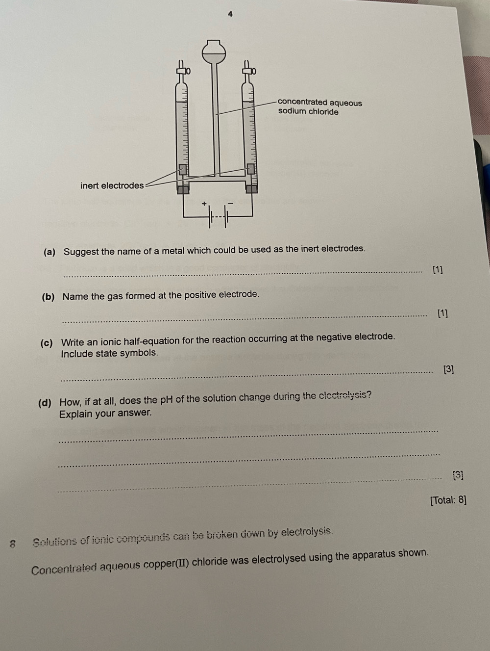 Suggest the name of a metal which could be used as the inert electrodes. 
_[1] 
(b) Name the gas formed at the positive electrode. 
_[1] 
(c) Write an ionic half-equation for the reaction occurring at the negative electrode. 
Include state symbols. 
_[3] 
(d) How, if at all, does the pH of the solution change during the clectrolysis? 
Explain your answer. 
_ 
_ 
_[3] 
[Total: 8] 
# Solutions of ionic compounds can be broken down by electrolysis. 
Concentrated aqueous copper(II) chloride was electrolysed using the apparatus shown.