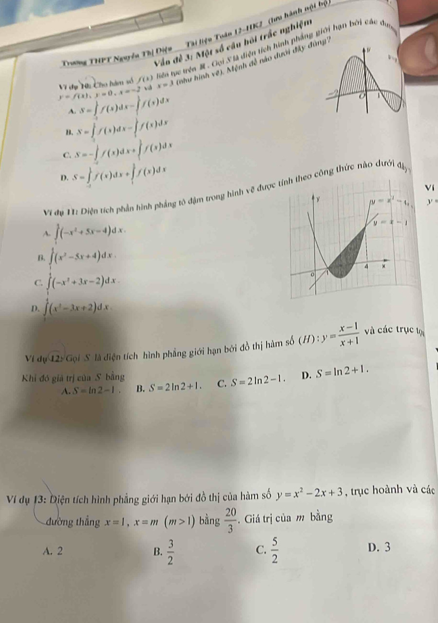 Trương THPT Nguyễn Thị Điện  Tại liệu Tuàn 12-HK2 (lưu hành nội bộ
Vẫn đề 3: Một số câu hôi trắc nghiệm
tiên tực trên  . Gọi S là diện tích hình phẳng giới hạn bởi các du
y=f(x),y=0,x=-2 Vi dụ Nh Cho hàm số f(1) x=3 (như hình về). Mệnh đễ nào dưới đây đng''
vd
A. S=∈tlimits _2^(1f(x)dx-∈tlimits _1^1f(x)dx
B. S=∈tlimits _0^1f(x)dx-∈tlimits _1^1f(x)dx
C. S=-∈tlimits _0^1f(x)dx+∈tlimits _1^1f(x)dx
D. S=∈tlimits _(-2)^1f(x)dx+∈tlimits _1^1f(x)dx
Ví
Vi dy V: Diện tích phần hình phầng tô đậm trong hình về đượco công thức nào dưới △ h_y,)
y°
A. ∈t^1(-x^2+5x-4)dx.
B. ∈t^1(x^2-5x+4)dx.
C. ∈tlimits _0^(1(-x^2)+3x-2)dx.
D. ∈tlimits (x^2-3x+2)dx.
Vị dự 12!G_0 S là diện tích hình phẳng giới hạn bởi đồ thị hàm số sb(H):y= (x-1)/x+1 
và các trục tọ
Khi đó giả trị của S bằng D. S=ln 2+1.
A. S=ln 2-1. B. S=2ln 2+1. C. S=2ln 2-1.
Ví dụ 13: Diện tích hình phẳng giới hạn bởi đồ thị của hàm số y=x^2-2x+3 , trục hoành và các
đường thẳng x=1,x=m(m>1) bằng  20/3 . Giá trị của m bằng
C.
A. 2 B.  3/2   5/2  D. 3