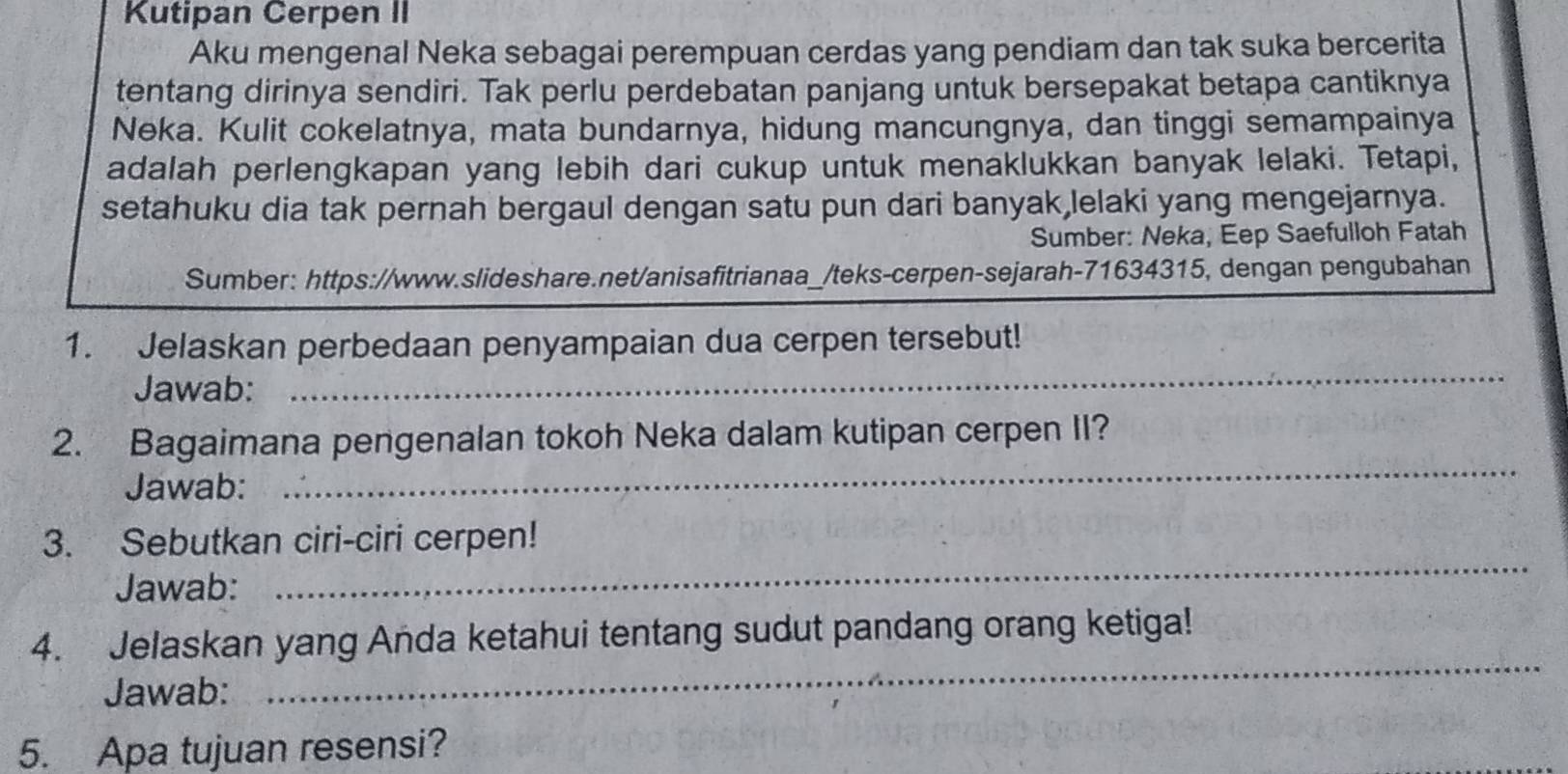 Kutipan Cerpen II 
Aku mengenal Neka sebagai perempuan cerdas yang pendiam dan tak suka bercerita 
tentang dirinya sendiri. Tak perlu perdebatan panjang untuk bersepakat betapa cantiknya 
Neka. Kulit cokelatnya, mata bundarnya, hidung mancungnya, dan tinggi semampainya 
adalah perlengkapan yang lebih dari cukup untuk menaklukkan banyak lelaki. Tetapi, 
setahuku dia tak pernah bergaul dengan satu pun dari banyak,lelaki yang mengejarnya. 
Sumber: Neka, Eep Saefulloh Fatah 
Sumber: https://www.slideshare.net/anisafitrianaa_/teks-cerpen-sejarah-71634315, dengan pengubahan 
_ 
1. Jelaskan perbedaan penyampaian dua cerpen tersebut! 
Jawab: 
2. Bagaimana pengenalan tokoh Neka dalam kutipan cerpen II? 
Jawab: 
_ 
_ 
3. Sebutkan ciri-ciri cerpen! 
Jawab: 
4. Jelaskan yang Anda ketahui tentang sudut pandang orang ketiga! 
Jawab: 
_ 
5. Apa tujuan resensi?