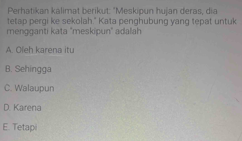 Perhatikan kalimat berikut: "Meskipun hujan deras, dia
tetap pergi ke sekolah." Kata penghubung yang tepat untuk
mengganti kata ''meskipun'' adalah
A. Oleh karena itu
B. Sehingga
C. Walaupun
D. Karena
E. Tetapi