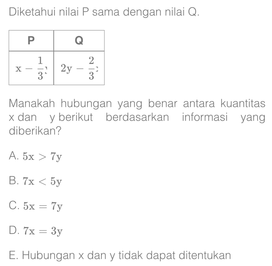 Diketahui nilai P sama dengan nilai Q.
Manakah hubungan yang benar antara kuantitas
x dan y berikut  berdasarkan informasi  yang
diberikan?
A. 5x>7y
B. 7x<5y</tex>
C. 5x=7y
D. 7x=3y
E. Hubungan x dan y tidak dapat ditentukan