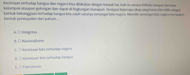 Kecintaan terhadap bangsa dan negara bisa dilakukan dengan banyak hal, baik itu secara individu maupun bersama
kelompok ataupun golongan dan dapat di lingkungan manapun. Terdapat beberapa sikap yang harus kita miliki sebagai
bentuk kebanggaan terhadap bangsa kita salah satunya semangat bela negara. Memiliki semangat bela negara merupakan
bentuk perwujudan dari paham ...
A. ○ Integritas
B. ○ Nasionalisme
C. ○ Kecintaan kita terhadap negara
D. ○ Kecintaan kita terhadap bangsa
E. ○ Patriotisme