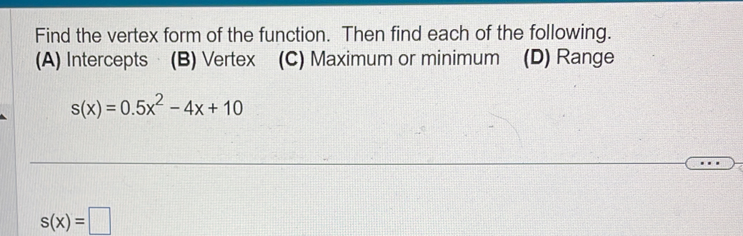 Find the vertex form of the function. Then find each of the following.
(A) Intercepts · (B) Vertex (C) Maximum or minimum (D) Range
s(x)=0.5x^2-4x+10
s(x)=□