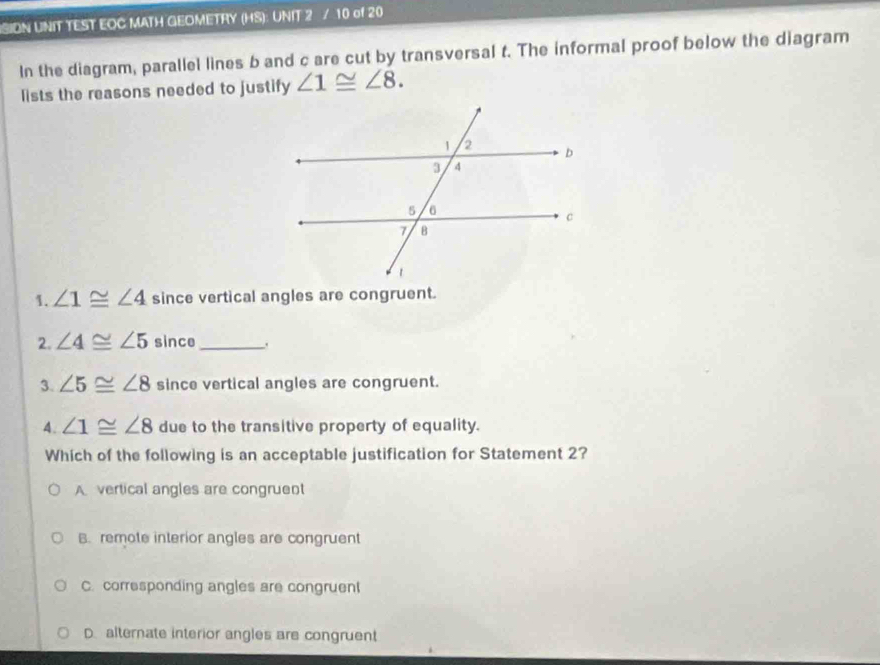 SIDN UNIT TEST EOC MATH GEOMETRY (HS): UNIT 2 / 10 of 20
In the diagram, parallel lines b and c are cut by transversal t. The informal proof below the diagram
lists the reasons needed to justify ∠ 1≌ ∠ 8. 
1. ∠ 1≌ ∠ 4 since vertical angles are congruent.
2. ∠ 4≌ ∠ 5 since_
3. ∠ 5≌ ∠ 8 since vertical angles are congruent.
4. ∠ 1≌ ∠ 8 due to the transitive property of equality.
Which of the following is an acceptable justification for Statement 2?
A vertical angles are congruent
B. remote interior angles are congruent
C. corresponding angles are congruen
D. alternate interior angles are congruent