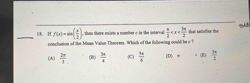 If f(x)=sin ( x/2 ) , then there exists a number c in the interval  π /2  that satisfies the
conclusion of the Mean Value Theorem. Which of the following could be c ?
(A)  2π /3 . (B)  3π /4  (C)  5π /6  (D) π (E)  3π /2 