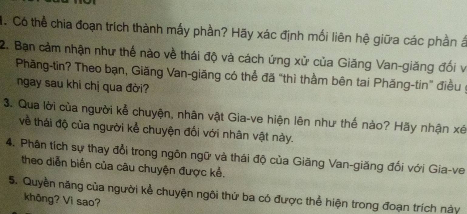 Có thể chia đoạn trích thành mấy phần? Hãy xác định mối liên hệ giữa các phần ấ 
2. Bạn cảm nhận như thế nào về thái độ và cách ứng xử của Giăng Van-giăng đối v 
Phăng-tin? Theo bạn, Giăng Van-giăng có thể đã “thì thầm bên tai Phăng-tin” điều 
ngay sau khi chị qua đời? 
3. Qua lời của người kể chuyện, nhân vật Gia-ve hiện lên như thế nào? Hãy nhận xé
về thái độ của người kể chuyện đối với nhân vật này. 
4. Phân tích sự thay đổi trong ngôn ngữ và thái độ của Giăng Van-giăng đối với Gia-ve 
theo diễn biến của câu chuyện được kể. 
5. Quyền năng của người kể chuyện ngôi thứ ba có được thể hiện trong đoạn trích này 
không? Vì sao?