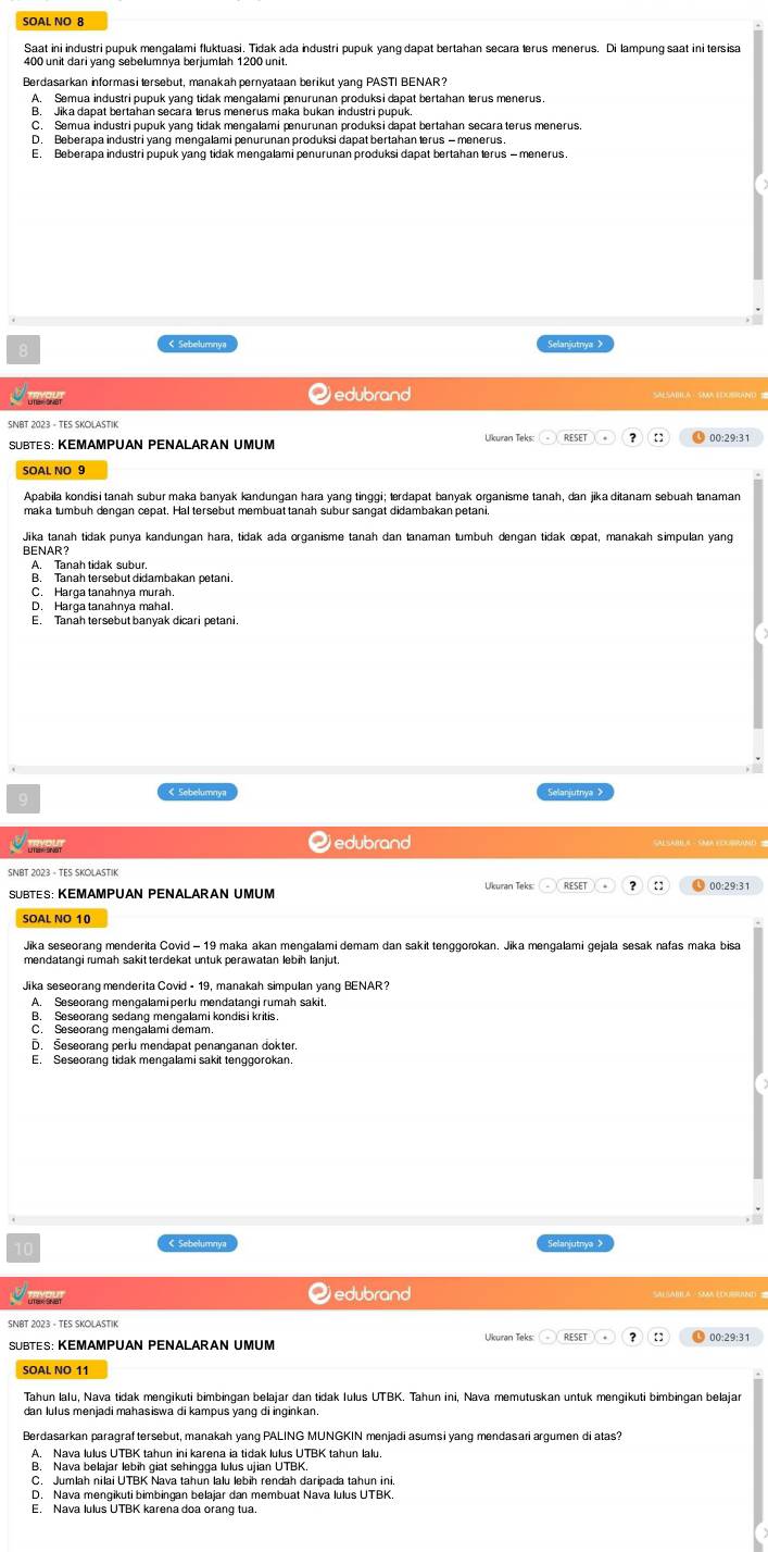 SOAL NO 8
Saat ini industri pupuk mengalami fluktuasi. Tidak ada industri pupuk yang dapat bertahan secara lerus menerus. Di lampung saat ini tersisa
400 unit dari yang sebelumnya berjumlah 1200 unit
A. Semua industri pupuk yang tidak mengalami pnurunan produksi dapat bertahan lerus menerus
B. Jika dapat bertahan secara terus menerus maka bukan industri pupuk.
C. Semua industri pupuk yang tidak mengalami ænurunan produksi dapat bertahan secara terus menerus.
D. Beberapa industri yang mengalami penurunan produksi dapat bertahan lerus - menerus.
E. Beberapa industri pupuk yanq tidak mengalami penurunan produksi dapat bertahan lerus - menerus
Sebelumnya Selanjutnya >
Qedubrand
SÜBTES: KEMämpÜan PeñalaraN UMụm
SOAL NO 9
Apabila kondisi tanah subur maka banyak kandungan hara yang tinggi; terdapat banyak organisme tanah, dan jika ditanam sebuah tanaman
maka tumbuh dengan cepat. Hal tersebut membuat tanah subur sangat didambakan petani.
Jika tanah tidak punya kandungan hara, tidak ada organisme tanah dan tanaman tumbuh dengan tidak œpat, manakah simpulan yang
BENAR?
A. Tanah tidak subur
B. Tanah tersebut didambakan petani.
C. Harga tanahnya murah.
D. Harga tanahnya mahal.
E. Tanah tersebut banyak dicari petani.
< Sebelumnya Selanjutnya >
Oedubrand
SUBTES: KEMAMPUAN PENALARAN UMUM Ukuran Teks
SOAL NO 10
Jika seseorang menderita Covid - 19 maka akan mengalami demam dan sakit tenggorokan. Jika mengalami gejala sesak nafas maka bisa
mendatangi rumah sakit terdekat untuk perawatan lebih lanjut.
Jika seseorang menderita Covid - 19, manakah simpulan yang BENAR?
A. Seseorang mengalamiperlu mendatangi rumah sakit.
B. Seseorang sedang mengalami kondisi kritis.
D. Šeseorang perlu mendapat penanganan dokter.
E. Seseorang tidak mengalami sakit tenggorokan
K Sebelumnyz
Qedubrand SAEABE A △SMA EDOBND 2
SNBT 2023 - TES SKOLASTIK
Tahun lalu, Nava tidak mengikuti bimbingan belajar dan tidak Iulus UTBK. Tahun ini, Nava memutuskan untuk mengikuti bimbingan belajar
dan lulus menjadi mahasiswa di kampus yang di inginkan.
Berdasarkan paragräftersebut, manakah vang PALING MUNGKIN meniadi asumsi vang mendaṣari argumen di atas?
A. Nava lulus UTBK tahun ini karena ia tidak lulus UTBK tahun lalu
B. Nava belajar lebih giat sehingga lulus ujian UTBK
E. Nava lulus UTBK karena doa orang tua.