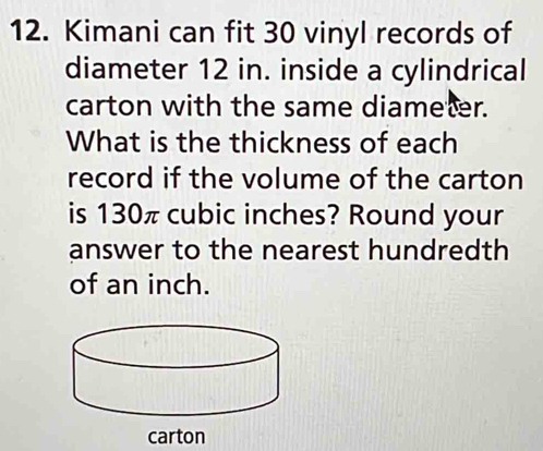 Kimani can fit 30 vinyl records of 
diameter 12 in. inside a cylindrical 
carton with the same diameter. 
What is the thickness of each 
record if the volume of the carton 
is 130π cubic inches? Round your 
answer to the nearest hundredth 
of an inch. 
carton