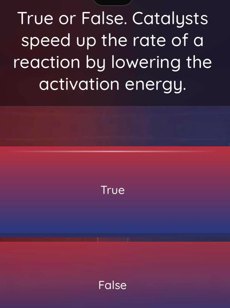 True or False. Catalysts
speed up the rate of a
reaction by lowering the
activation energy.
True
False