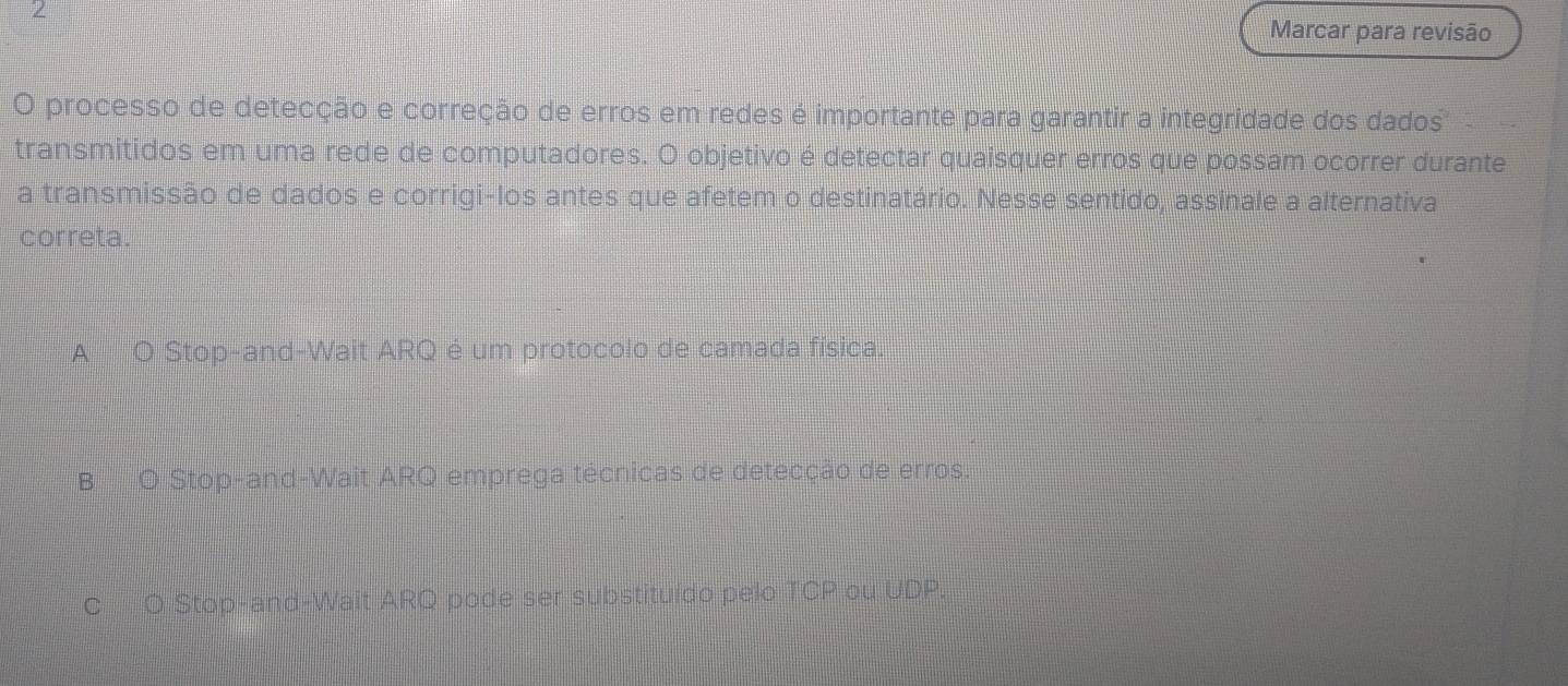 Marcar para revisão
O processo de detecção e correção de erros em redes é importante para garantir a integridade dos dados
transmitidos em uma rede de computadores. O objetivo é detectar quaisquer erros que possam ocorrer durante
a transmissão de dados e corrigi-los antes que afetem o destinatário. Nesse sentido, assinale a alternativa
correta.
A O Stop-and-Wait ARQ é um protocolo de camada física.
B O Stop-and-Wait ARQ emprega técnicas de detecção de erros.
C O Stop-and-Wait ARQ pode ser substituido pelo TCP ou UDP.