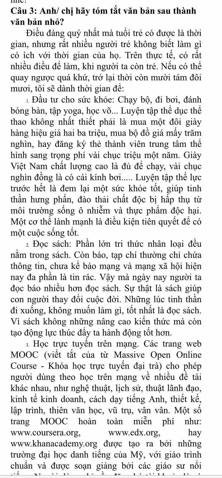 Anh/ chị hãy tóm tắt văn bản sau thành
văn bản nhỏ?
Điều đáng quý nhất mà tuổi trẻ có được là thời
gian, nhưng rất nhiều người trẻ không biết làm gì
có ích với thời gian của họ. Trên thực tế, có rất
nhiều điều để làm, khi người ta còn trẻ. Nếu có thể
quay ngược quá khứ, trở lại thời còn mười tám đôi
mươi, tôi sẽ dành thời gian để:
Đầu tư cho sức khỏe: Chạy bộ, đi bơi, đánh
bóng bàn, tập yoga, học võ... Luyện tập thể dục thể
thao không nhất thiết phải là mua một đôi giày
hàng hiệu giá hai ba triệu, mua bộ đồ giá mấy trăm
nghìn, hay đăng ký thẻ thành viên trung tâm thể
hình sang trọng phí vài chục triệu một năm. Giày
Việt Nam chất lượng cao là đủ để chạy, vài chục
nghìn đồng là có cái kính bơi..... Luyện tập thể lực
trước hết là đem lại một sức khỏe tốt, giúp tinh
thần hưng phấn, đào thải chất độc bị hấp thụ từ
môi trường sống ô nhiễm và thực phẩm độc hại.
Một cơ thể lành mạnh là điều kiện tiên quyết để có
một cuộc sống tốt.
2 Đọc sách: Phần lớn tri thức nhân loại đều
nằm trong sách. Còn báo, tạp chí thường chi chứa
thông tin, chưa kể báo mạng và mạng xã hội hiện
nay đa phần là tin rác. Vậy mà ngày nay người ta
đọc báo nhiều hơn đọc sách. Sự thật là sách giúp
con người thay đổi cuộc đời. Những lúc tinh thần
đi xuống, không muốn làm gì, tốt nhất là đọc sách.
Vì sách không những nâng cao kiến thức mà còn
tạo động lực thúc đẩy ta hành động tốt hơn.
3. Học trực tuyến trên mạng. Các trang web
MOOC (viết tắt của từ Massive Open Online
Course - Khóa học trực tuyến đại trà) cho phép
người dùng theo học trên mạng về nhiều đề tài
khác nhau, như nghệ thuật, lịch sử, thuật lãnh đạo,
kinh tế kinh doanh, cách dạy tiếng Anh, thiết kế,
lập trình, thiên văn học, vũ trụ, vân vân. Một số
trang MOOC hoàn toàn miễn phí như:
www.coursera.org, www.edx.org, hay
www.khanacademy.org được tạo ra bởi những
trường đại học danh tiếng của Mỹ, với giáo trình
chuẩn và được soạn giảng bởi các giáo sư nổi