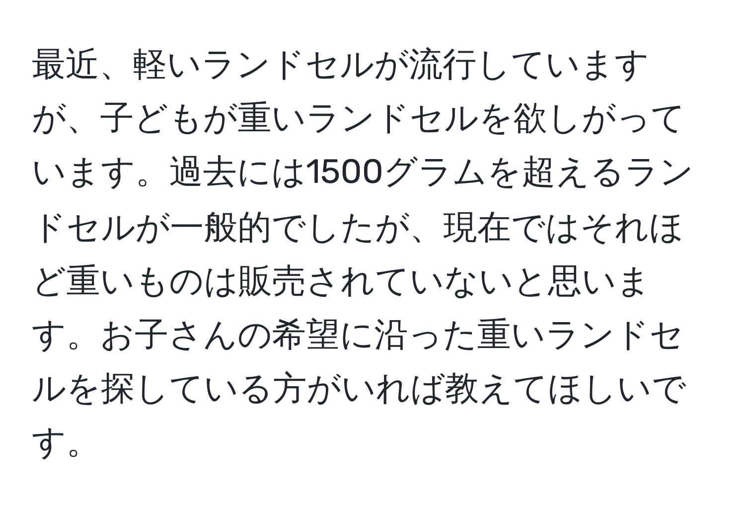 最近、軽いランドセルが流行していますが、子どもが重いランドセルを欲しがっています。過去には1500グラムを超えるランドセルが一般的でしたが、現在ではそれほど重いものは販売されていないと思います。お子さんの希望に沿った重いランドセルを探している方がいれば教えてほしいです。