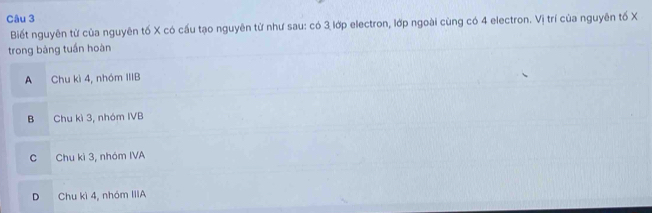 Biết nguyên từ của nguyên tố X có cấu tạo nguyên từ như sau: có 3 lớp electron, lớp ngoài cùng có 4 electron. Vị trí của nguyên tố X
trong bàng tuần hoàn
A Chu kì 4, nhóm IIIB
B Chu kì 3, nhóm IVB
C Chu kì 3, nhóm IVA
D Chu kì 4, nhóm IIIA