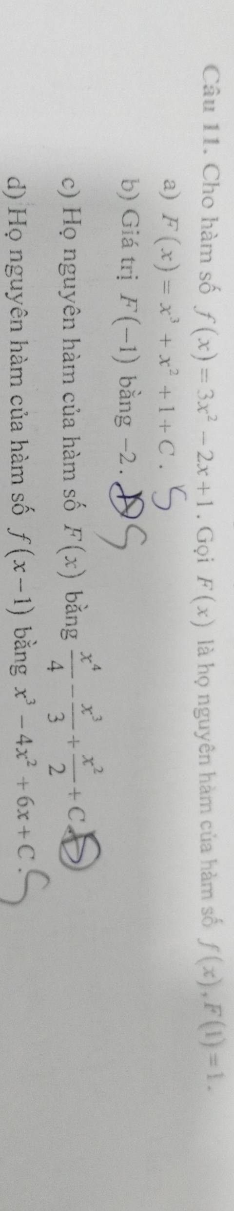 Cho hàm số f(x)=3x^2-2x+1. Gọi F(x) là họ nguyên hàm của hàm số f(x), F(1)=1.
a) F(x)=x^3+x^2+1+C.
b) Giá trị F(-1) bằng -2.
c) Họ nguyên hàm của hàm số F(x) bǎng  x^4/4 - x^3/3 + x^2/2 +C
d) Họ nguyên hàm của hàm số f(x-1) bằng x^3-4x^2+6x+C