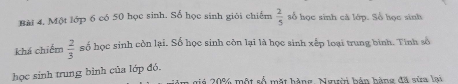 Một lớp 6 có 50 học sinh. Số học sinh giỏi chiếm  2/5  số học sinh cả lớp. Số học sinh 
khá chiếm  2/3  số học sinh còn lại. Số học sinh còn lại là học sinh xếp loại trung bình. Tính số 
học sinh trung bình của lớp đó. 
giá 20% một số mặt hàng. Người bán hàng đã sửa lại