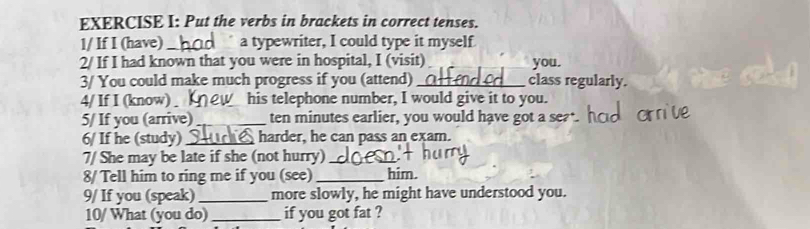 Put the verbs in brackets in correct tenses. 
1/ If I (have)_ a typewriter, I could type it myself 
2/ If I had known that you were in hospital, I (visit) you. 
3/ You could make much progress if you (attend)_ class regularly. 
4/ If I (know) his telephone number, I would give it to you. 
5/ If you (arrive) _ten minutes earlier, you would have got a se? 
6/ If he (study)_ harder, he can pass an exam. 
7/ She may be late if she (not hurry)_ 
8/ Tell him to ring me if you (see) _him. 
9/ If you (speak) _more slowly, he might have understood you. 
10/ What (you do) _if you got fat ?