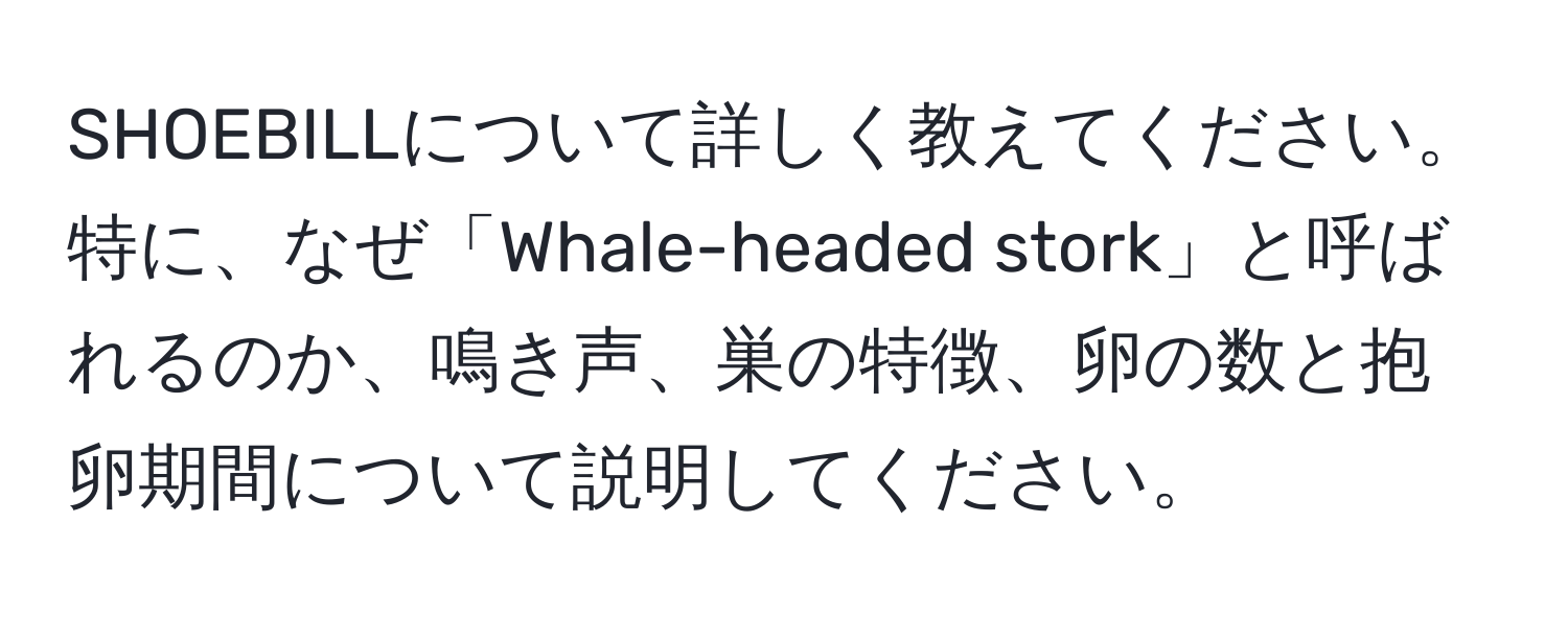 SHOEBILLについて詳しく教えてください。特に、なぜ「Whale-headed stork」と呼ばれるのか、鳴き声、巣の特徴、卵の数と抱卵期間について説明してください。