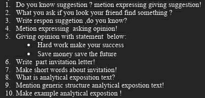 Do you know suggestion ? metion expressing giving suggestion! 
2. What you ask if you look your friend find something ? 
3. Write respon suggetion ,do you know? 
4. Metion expressing asking opinion! 
5. Giving opinion with statement below: 
Hard work make your success 
Save money save the future 
6. Write part invitation letter! 
7. Make short words about invitation! 
8. What is analytical exposition text? 
9. Mention generic structure analytical expostion text! 
10. Make example analytical expostion !