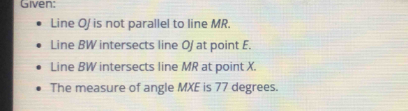 Given: 
Line O/ is not parallel to line MR. 
Line BW intersects line O/ at point E. 
Line BW intersects line MR at point X. 
The measure of angle MXE is 77 degrees.