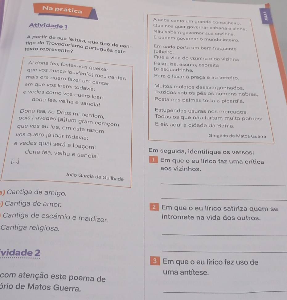 Na prática
3
A cada canto um grande conselheiro.
Que nos quer governar cabana e vinha;
Atividade 1 Não sabem governar sua cozinha,
E podem governar o mundo inteiro.
A partir de sua leitura, que tipo de can- Em cada porta um bem frequente
tiga do Trovadorismo português este
texto representa? [olheiro,
Que a vida do vizinho e da vizinha
Pesquisa, escuta, espreita
Ai dona fea, fostes-vos queixar
[e esquadrinha,
que vos nunca louv'en[o] meu cantar;
Para o levar à praça e ao terreiro.
mais ora quero fazer um cantar
Muitos mulatos desavergonhados,
em que vos loarei todavia; Trazidos sob os pés os homens nobres,
e vedes como vos quero loar:
Posta nas palmas toda a picardia,
dona fea, velha e sandia!
Estupendas usuras nos mercados,
Dona fea, se Deus mi perdom,
Todos os que não furtam muito pobres:
pois havedes [a]tam gram coraçom
E eis aqui a cidade da Bahia.
que vos eu loe, em esta razom
vos quero já loar todavia;  Gregório de Matos Guerra
e vedes qual será a loaçom:
Em seguida, identifique os versos:
dona fea, velha e sandia!
[...]  Em que o eu lírico faz uma crítica
aos vizinhos.
_
João Garcia de Guilhade
_
) Cantiga de amigo.
) Cantiga de amor. 2Em que o eu lírico satiriza quem se
Cantiga de escárnio e maldizer. intromete na vida dos outros.
_
Cantiga religiosa.
vidade 2
_
3 Em que o eu lírico faz uso de
uma antítese.
com atenção este poema de
ório de Matos Guerra.
_