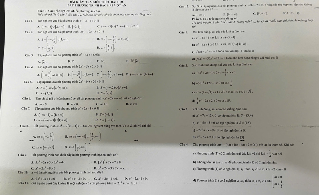 bài kiêm tra kiên thức bài học
bát phương trình bạc hai một ản Câu 12. Gọi S là tập nghiệm của bắt phương trình x^2-8x+7≥ 0 1 . Trong các tập hợp sau, tập nào không
Phần 1. Câu trắc nghiệm nhiều phương án chọn. là tập con của S?
Thí sinh trả lời từ câu 1 đến câu 12. Mỗi câu hỏi thi sinh chi chọn một phương án đúng nhất, B. [6;+∈fty ). C. [8;+∈fty ]. D. (-∈fty ,-1]
A.(-∈fty ;0]
Câu 1. Tập nghiệm của bắt phương trình x^2-x-6≤ 0 là Phần 2. Câu trắc nghiệm đúng sai. d) ở mỗi câu, thi sinh chọn đúng hoặc
A. (-∈fty ;-3]∪ [2;+∈fty ). B. [-3;2] C (-∈fty ;-3)∪ (2:+∈fty ). 0.[-2;3] sai  Thỉ sinh trả lời từ câu 1 đến câu 4. Trong mỗi ý a),b),c),
Câu 2. Tập nghiệm của bắt phương trình: 3x^2-10x+3<0</tex> là
Câu 1. Xét tính đúng, sai của các khẳng định sau:
A. S=(-∈fty ; 1/2 ]∪ [3;+∈fty ). B. S=(-∈fty ; 1/3 )∪ (3;+∈fty ).
a) x^2+4x+3<0</tex> khi x∈ (-3;-1).
C. S=( 1/3 ;3). S=[ 1/3 ;3].
b) x^2-6x+8≥ 0 khi x∈ (-∈fty ;2]∪ [4;+∈fty ).
D.
c) f(x)=x^2-x+5
Câu 3. Tập nghiệm của bắt phương trình x^2-4x+4≤ 01 luôn âm với mọi x thuộc R
d) f(x)=-36x^2+12x-1
A.  2 B.∅ C. R . D. R| 2 luôn nhỏ hơn hoặc bằng 0 với mọi x∈ R
Câu 4. Tập nghiệm của bắt phương trình 3x^2-5x+2>0 là Câu 2. Xác định tính đúng, sai của các khẳng định sau:
(-∈fty ; 4/3 )∪ (2;+∈fty ). B. (-∈fty ; 2/3 ]∪ (1;+∈fty ). C. (-∈fty ; 2/3 )∪ (1;+∈fty ). D. (-∈fty ;-1)∪ (6;+∈fty ).
a) -3x^2+2x+1<0Leftrightarrow - 1/3 
Câu 5. Tập nghiệm của bắt phương trình 2x^2-14x+20<0</tex> là
b) -36x^2+12x-1≥ 0Leftrightarrow x≥  1/6 
A. S=(-∈fty ;2]∪ [5;+∈fty ) B. S=(-∈fty ;2)∪ (5;+∈fty ).
C. S=(2;5). D. S=[2;5]. c) x^2-(2+sqrt(3))x+1+sqrt(3)≤ 0 1≤ x≤ 1+sqrt(3).
Câu 6. Tìm tất cả giá trị của tham số m đề bất phương trình -x^2+2x-m-1>0 vô nghiệm:
d)  5/4 x^2-2x+2<0<</tex> x∈ varnothing .
A. m>0. B. m<0. C. m≤ 0. D. m≥ 0.
Câu 7. Tập nghiệm của bắt phương trình x^2+2x-3<0</tex> là Câu 3. Xét tính đúng, sai của-các khẳng định sau:
A. (-∈fty ,-3)∪ (1;+∈fty ) B. S=(-3;1). có tập nghiệm là S=(3;4)
a) x^2-7x+12<0</tex>
C. S=(-∈fty ,-3]∪ [1;+∈fty ). D. S= -3;1 .
b) x^2-6x+5≥ 0 có tập nghiệm là S=(1;5)
Câu 8. Bất phương trình mx^2-2(m-1)x+4m<0</tex> nghiệm đúng với mọi ∀z ∈ R khi và chỉ khi
c) -2x^2+7x-9<0</tex> có tập nghiệm là R
1 m∈ (-1; 1/3 ) B. m∈ (-∈fty ,-1)∪ ( 1/3 ;+∈fty ) d) x^2-6x+9≤ 0 có tập nghiệm là 3
Câu 4. Cho phương trình mx^2-(4m+1)x+4m+2=0(1)
C. m∈ (-∈fty ,-1) D. m∈ ( 1/3 ;+∈fty ) với m là tham số. Khi đó:
Câu 9. Bất phương trinh nào dưới đây là bắt phương trình bậc hai một ần? a) Phương trình (1) có 2 nghiệm trái dầu khi và chỉ khi - 1/4 
A. 3x^2-5x+5>3x^2+4x. B. (x^2)^2+2x-7≤ 0. b) Không tồn tại giá trị m để phương trình (1) có 2 nghiệm âm.
C. x^4+2x^2-9>0. D. x^2+2x-3≥ 2x^2+x. c) Phương trình (1) có 2 nghiệm x_1,x_2
Câu 10. x=0 là một nghiệm của bắt phương trình nào sau đây?  thỏa x_1<1<x_2 khi -2
A. 2x^2+3x+1<0</tex> B. x^2+x-3>0. C. x^2+2x+4<0. D. x^2-3x-1<0.
Câu 11. Giá trị nào dưới đây không là một nghiệm của bắt phương trình -2x^2+x+1≥ 0? d) Phương trình (1) có 2 nghiệm x_1,x_2 thỏa x_1 <3</tex> khi beginarrayl m<0 m> 1/2 .endarray.