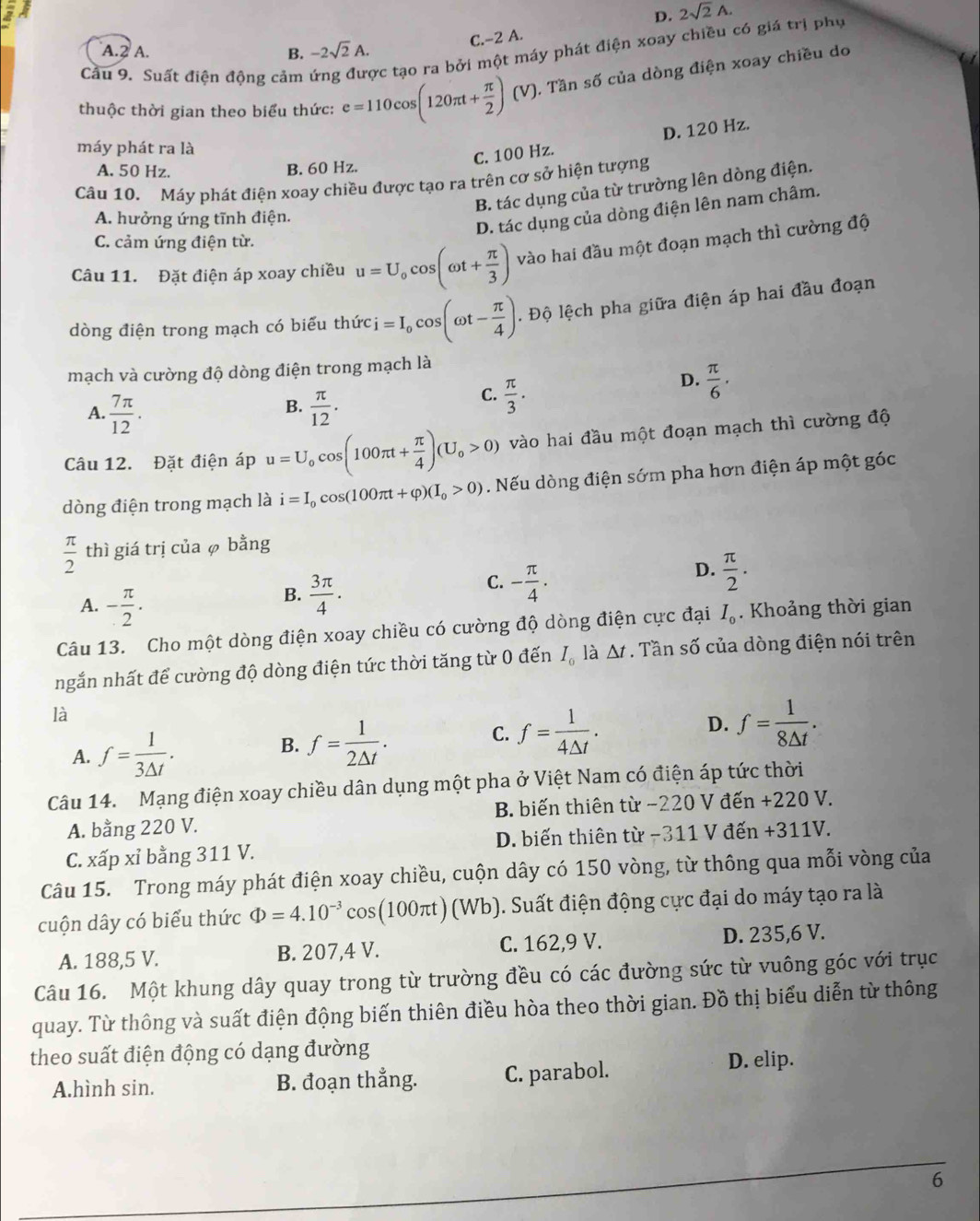 D. 2sqrt(2)A.
C.-2 A.
A.2 A. B. -2sqrt(2)A.
Cầu 9. Suất điện động cảm ợc tạo ra bởi một máy phát điện xoay chiều có giá trị phụ
thuộc thời gian theo biểu thức: e=110cos (120π t+ π /2 )(V) 0. Tần số của dòng điện xoay chiều do
máy phát ra là
C. 100 Hz. D. 120 Hz.
A. 50 Hz. B. 60 Hz.
Câu 10. Máy phát điện xoay chiều được tạo ra trên cơ sở hiện tượng
B. tác dụng của từ trường lên dòng điện.
A. hưởng ứng tĩnh điện.
D. tác dụng của dòng điện lên nam châm.
C. cảm ứng điện từ.
Câu 11. Đặt điện áp xoay chiều u=U_0cos (omega t+ π /3 ) vào hai đầu một đoạn mạch thì cường độ
dòng điện trong mạch có biểu thức i=I_0cos (omega t- π /4 ). Độ lệch pha giữa điện áp hai đầu đoạn
mạch và cường độ dòng điện trong mạch là
B.
A.  7π /12 .  π /12 .
C.  π /3 .
D.  π /6 .
Câu 12. Đặt điện áp u=U_0cos (100π t+ π /4 )(U_0>0) vào hai đầu một đoạn mạch thì cường độ
dòng điện trong mạch là i=I_0cos (100π t+varphi )(I_0>0). Nếu dòng điện sớm pha hơn điện áp một góc
 π /2  thì giá trị của φ bằng
C. - π /4 .
A. - π /2 .
B.  3π /4 .
D.  π /2 .
Câu 13. Cho một dòng điện xoay chiều có cường độ dòng điện cực đại I_0. Khoảng thời gian
ngắn nhất để cường độ dòng điện tức thời tăng từ 0 đến I_0 △ t. Tần số của dòng điện nói trên
là
D.
A. f= 1/3△ t .
B. f= 1/2△ t .
C. f= 1/4△ t . f= 1/8△ t .
Câu 14. Mạng điện xoay chiều dân dụng một pha ở Việt Nam có điện áp tức thời
A. bằng 220 V. B. biến thiên từ −220 V đến +220 V.
C. xấp xỉ bằng 311 V. D. biến thiên từ −311 V đến +311V.
Câu 15. Trong máy phát điện xoay chiều, cuộn dây có 150 vòng, từ thông qua mỗi vòng của
cuộn dây có biểu thức Phi =4.10^(-3)cos (100π t)(Wb) ). Suất điện động cực đại do máy tạo ra là
A. 188,5 V. B. 207,4 V. C. 162,9 V. D. 235,6 V.
Câu 16. Một khung dây quay trong từ trường đều có các đường sức từ vuông góc với trục
quay. Từ thông và suất điện động biến thiên điều hòa theo thời gian. Đồ thị biểu diễn từ thông
theo suất điện động có dạng đường
A.hình sin. B. đoạn thẳng. C. parabol. D. elip.
6