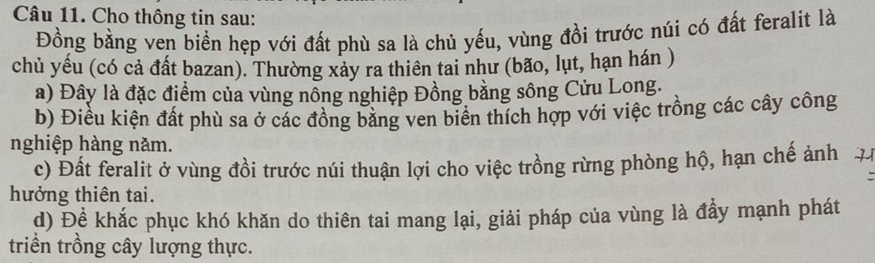 Cho thông tin sau: 
Đồng bằng ven biển hẹp với đất phù sa là chủ yếu, vùng đồi trước núi có đất feralit là 
chủ yếu (có cả đất bazan). Thường xảy ra thiên tai như (bão, lụt, hạn hán ) 
a) Đây là đặc điểm của vùng nổng nghiệp Đồng bằng sông Cửu Long. 
b) Điều kiện đất phù sa ở các đồng bằng ven biển thích hợp với việc trồng các cây công 
nghiệp hàng năm. 
c) Đất feralit ở vùng đồi trước núi thuận lợi cho việc trồng rừng phòng hộ, hạn chế ảnh 
hưởng thiên tai. 
d) Để khắc phục khó khăn do thiên tai mang lại, giải pháp của vùng là đẩy mạnh phát 
triển trồng cây lượng thực.