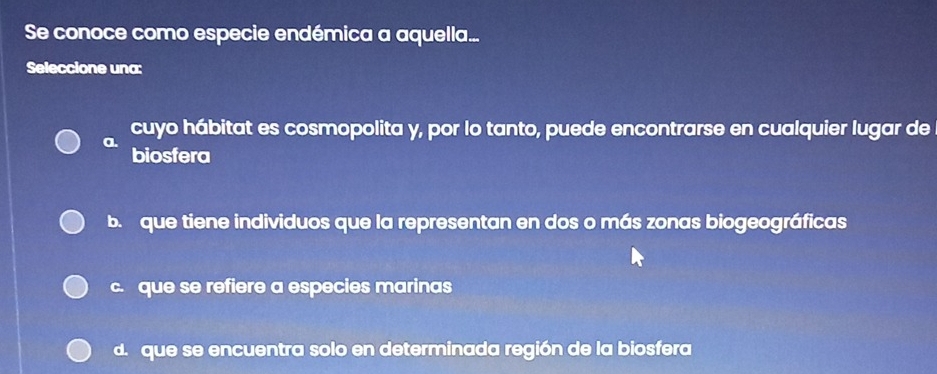 Se conoce como especie endémica a aquella...
Seleccione una:
a. cuyo hábitat es cosmopolita y, por lo tanto, puede encontrarse en cualquier lugar de
biosfera
b. que tiene individuos que la representan en dos o más zonas biogeográficas
c. que se refiere a especies marinas
d. que se encuentra solo en determinada región de la biosfera